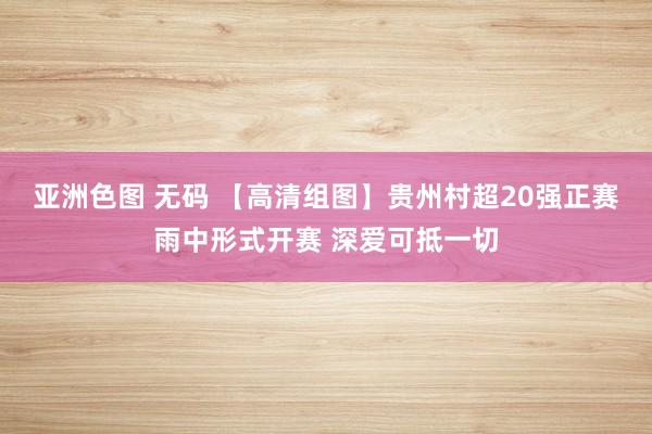 亚洲色图 无码 【高清组图】贵州村超20强正赛雨中形式开赛 深爱可抵一切